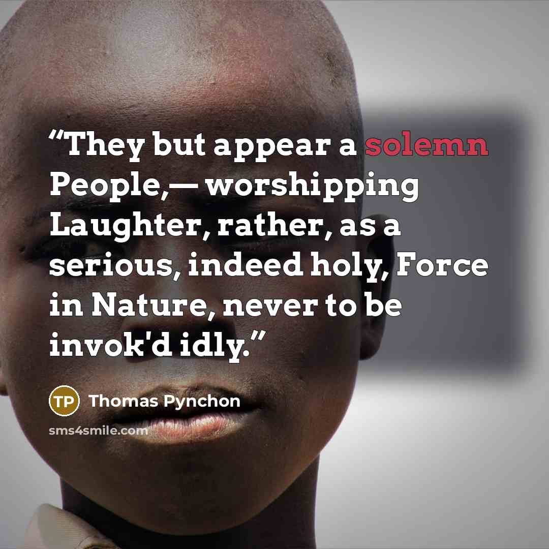 “They but appear a solemn People,— worshipping Laughter, rather, as a serious, indeed holy, Force in Nature, never to be invok'd idly.” quote by Thomas Pynchon