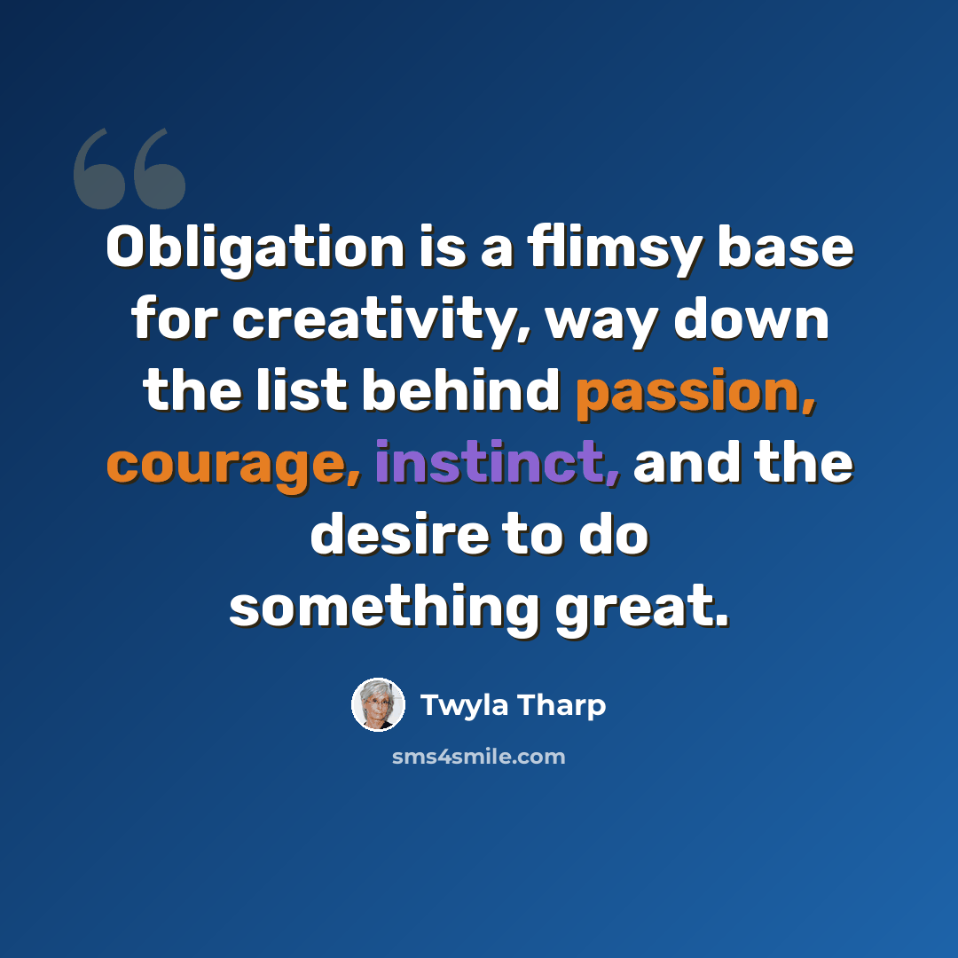 “Obligation is a flimsy base for creativity, way down the list behind passion, courage, instinct, and the desire to do something great.” quote by Twyla Tharp