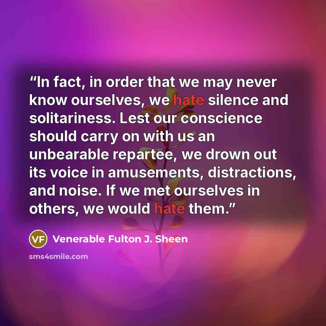 “In fact, in order that we may never know ourselves, we hate silence and solitariness. Lest our conscience should carry on with us an unbearable repartee, we drown out its voice in amusements, distractions, and noise. If we met ourselves in others, we would hate them.” quote by Venerable Fulton J. Sheen