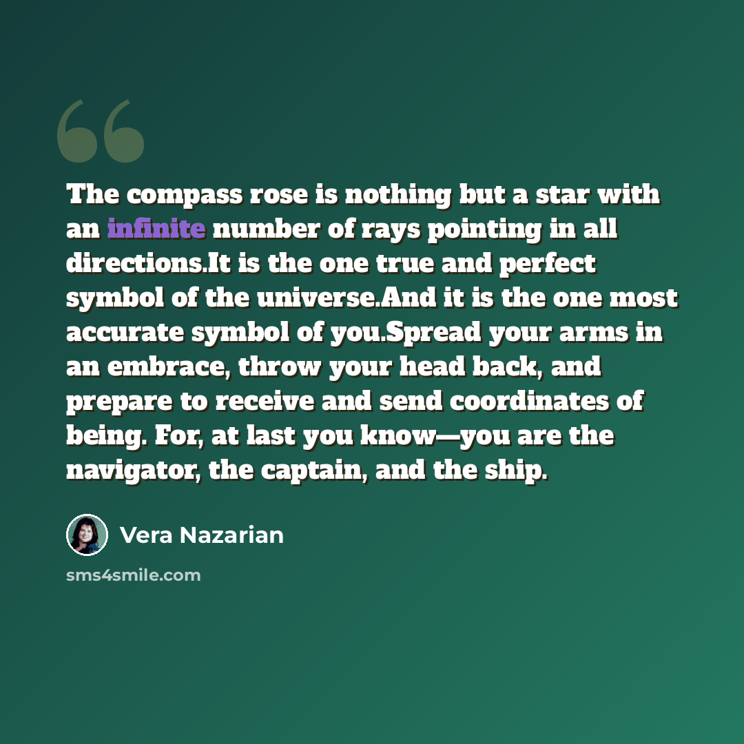 “The compass rose is nothing but a star with an infinite number of rays pointing in all directions.It is the one true and perfect symbol of the universe.And it is the one most accurate symbol of you.Spread your arms in an embrace, throw your head back, and prepare to receive and send coordinates of…” quote by Vera Nazarian