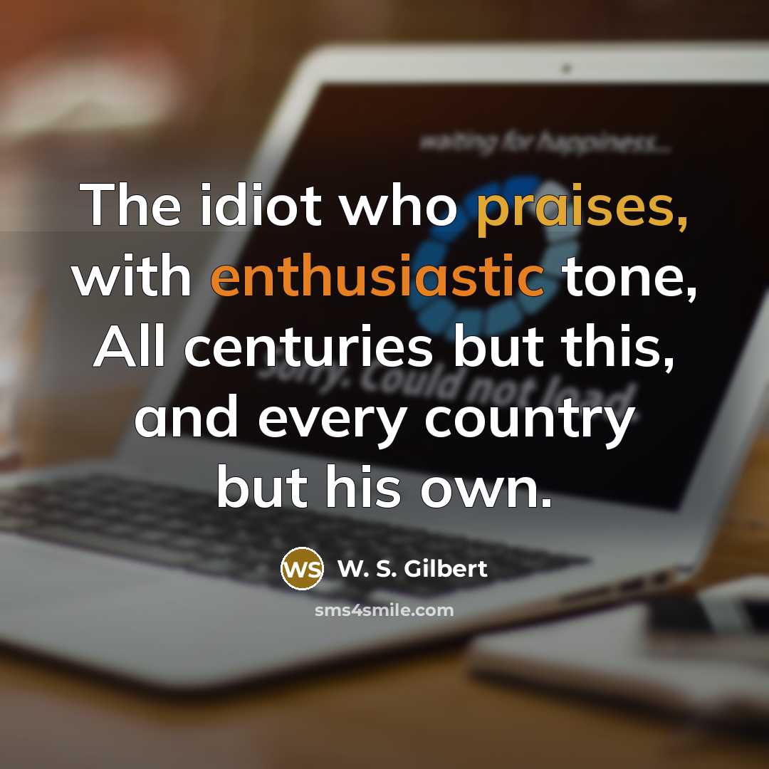 “The idiot who praises, with enthusiastic tone, All centuries but this, and every country but his own.” quote by W. S. Gilbert