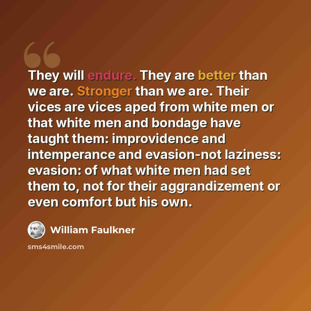 “They will endure. They are better than we are. Stronger than we are. Their vices are vices aped from white men or that white men and bondage have taught them: improvidence and intemperance and evasion-not laziness: evasion: of what white men had set them to, not for their aggrandizement or even…” quote by William Faulkner