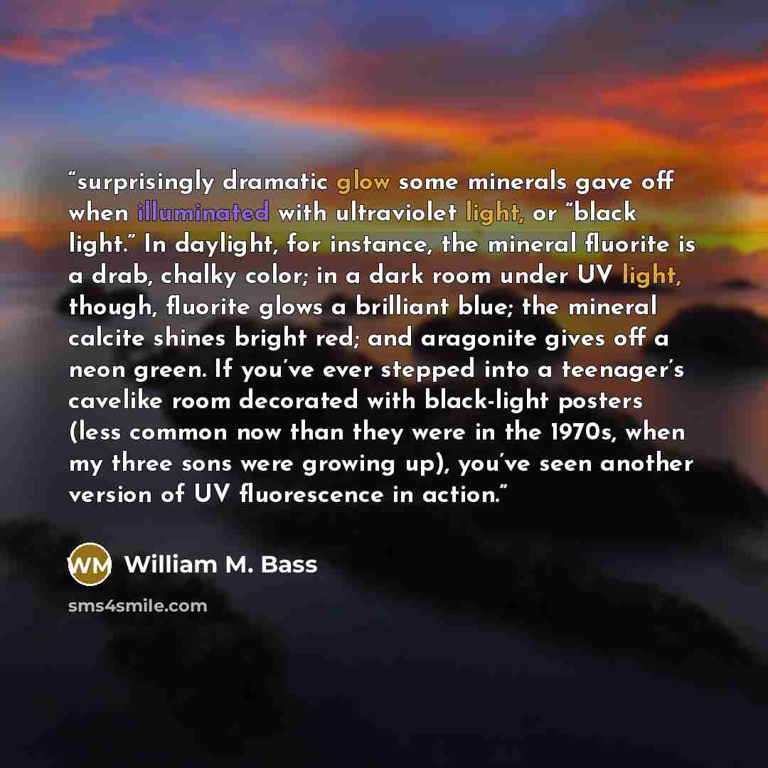 “surprisingly dramatic glow some minerals gave off when illuminated with ultraviolet light, or “black light.” In daylight, for instance, the mineral fluorite is a drab, chalky color; in a dark room under UV light, though, fluorite glows a brilliant blue; the mineral calcite shines bright red; and…” quote by William M. Bass