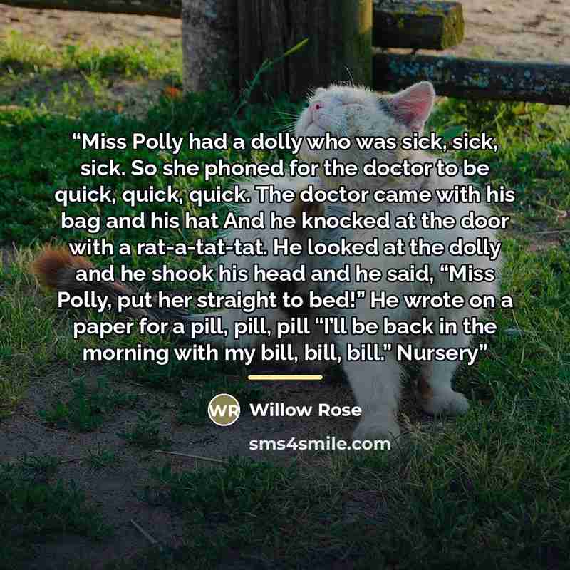 “Miss Polly had a dolly who was sick, sick, sick. So she phoned for the doctor to be quick, quick, quick. The doctor came with his bag and his hat And he knocked at the door with a rat-a-tat-tat. He looked at the dolly and he shook his head and he said, “Miss Polly, put her straight to bed!” He…” quote by Willow Rose