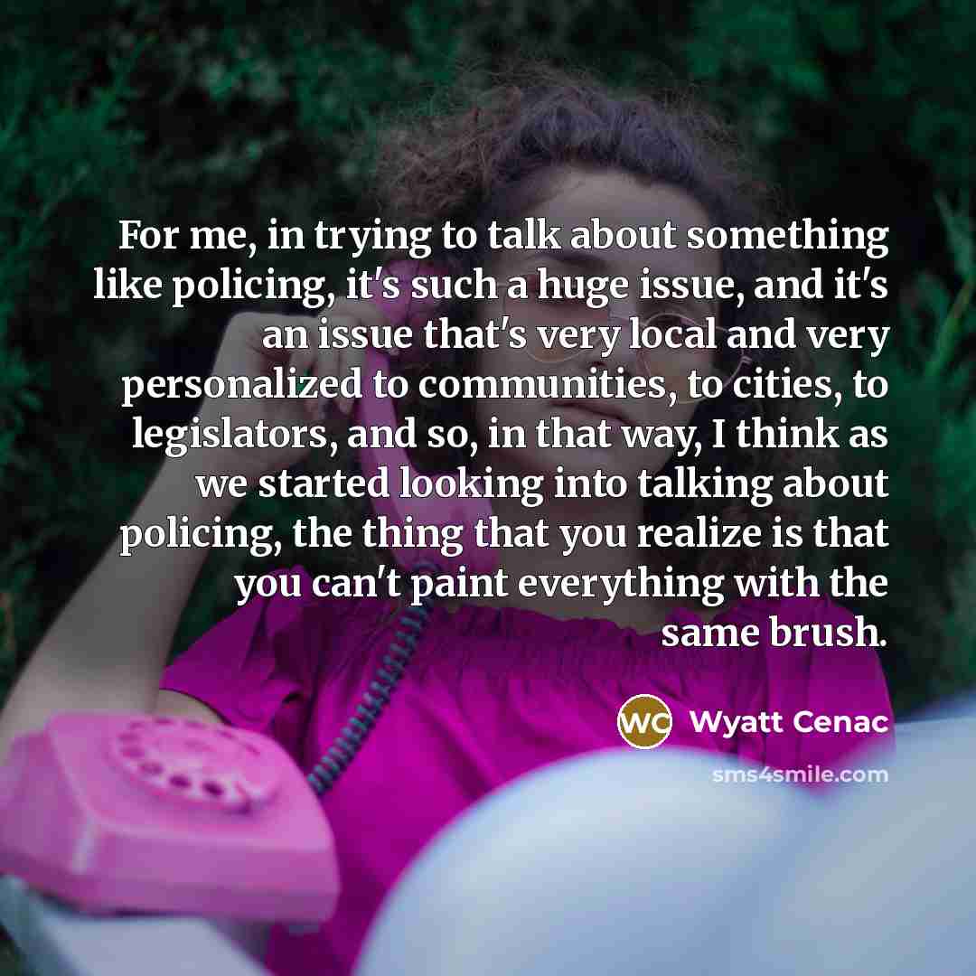 “For me, in trying to talk about something like policing, it's such a huge issue, and it's an issue that's very local and very personalized to communities, to cities, to legislators, and so, in that way, I think as we started looking into talking about policing, the thing that you realize is that…” quote by Wyatt Cenac