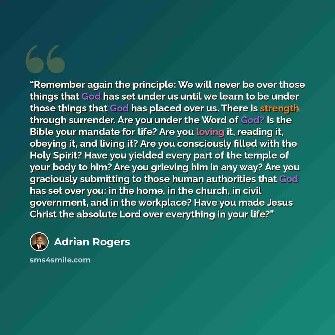 “Remember again the principle: We will never be over those things that God has set under us until we learn to be under those things that God has placed over us. There is strength through surrender. Are you under the Word of God? Is the Bible your mandate for life? Are you loving it, reading it…” quote by Adrian Rogers