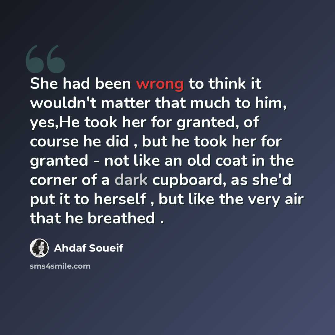 “She had been wrong to think it wouldn't matter that much to him, yes,He took her for granted, of course he did , but he took her for granted - not like an old coat in the corner of a dark cupboard, as she'd put it to herself , but like the very air that he breathed .” quote by Ahdaf Soueif