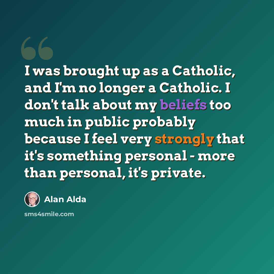 “I was brought up as a Catholic, and I'm no longer a Catholic. I don't talk about my beliefs too much in public probably because I feel very strongly that it's something personal - more than personal, it's private.” quote by Alan Alda