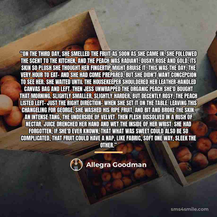 “On the third day, she smelled the fruit as soon as she came in. She followed the scent to the kitchen, and the peach was radiant, dusky rose and gold, its skin so plush she thought her fingertip might bruise it. This was the day, the very hour to eat- and she had come prepared, but she didn't want…” quote by Allegra Goodman
