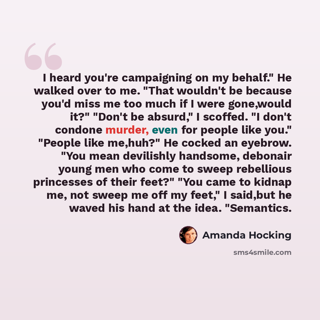 “I heard you're campaigning on my behalf." He walked over to me. "That wouldn't be because you'd miss me too much if I were gone,would it?" "Don't be absurd," I scoffed. "I don't condone murder, even for people like you." "People like me,huh?" He cocked an eyebrow. "You mean devilishly handsome…” quote by Amanda Hocking