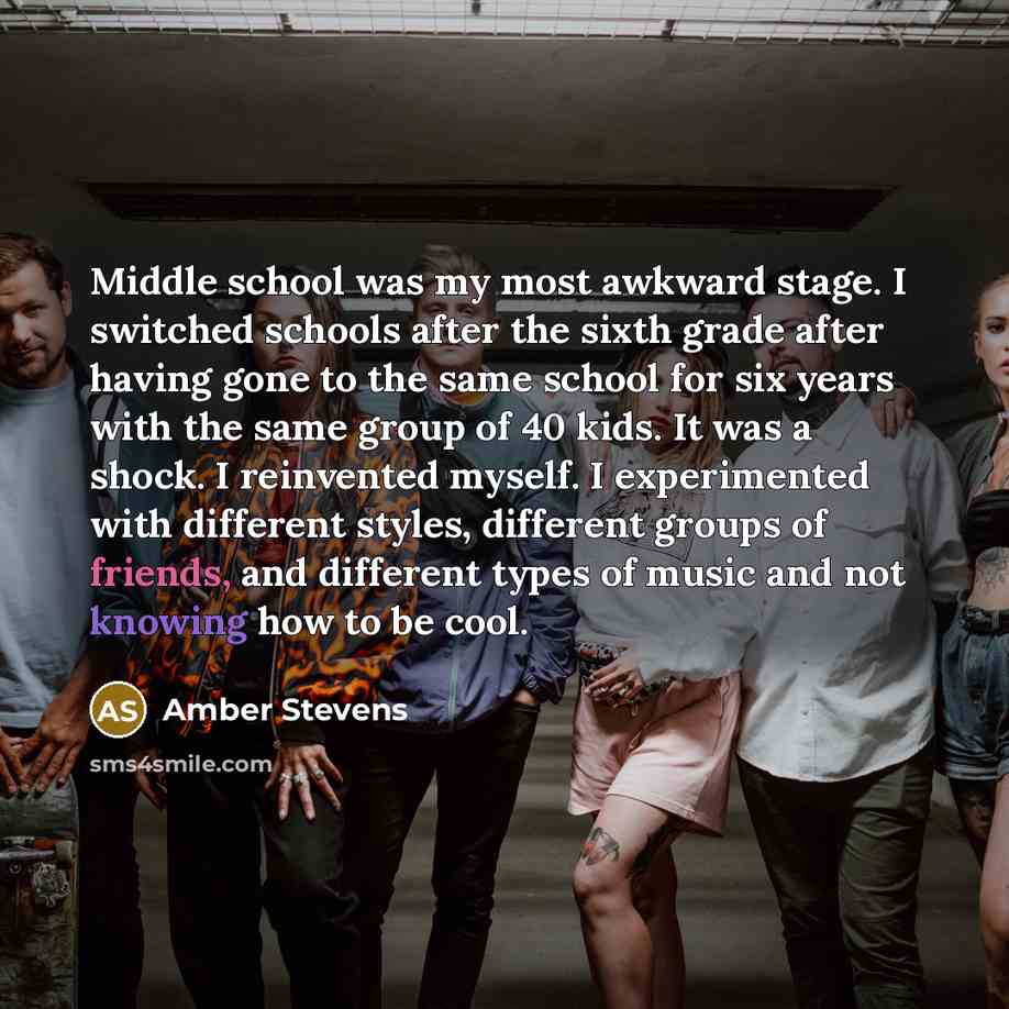 “Middle school was my most awkward stage. I switched schools after the sixth grade after having gone to the same school for six years with the same group of 40 kids. It was a shock. I reinvented myself. I experimented with different styles, different groups of friends, and different types of music…” quote by Amber Stevens