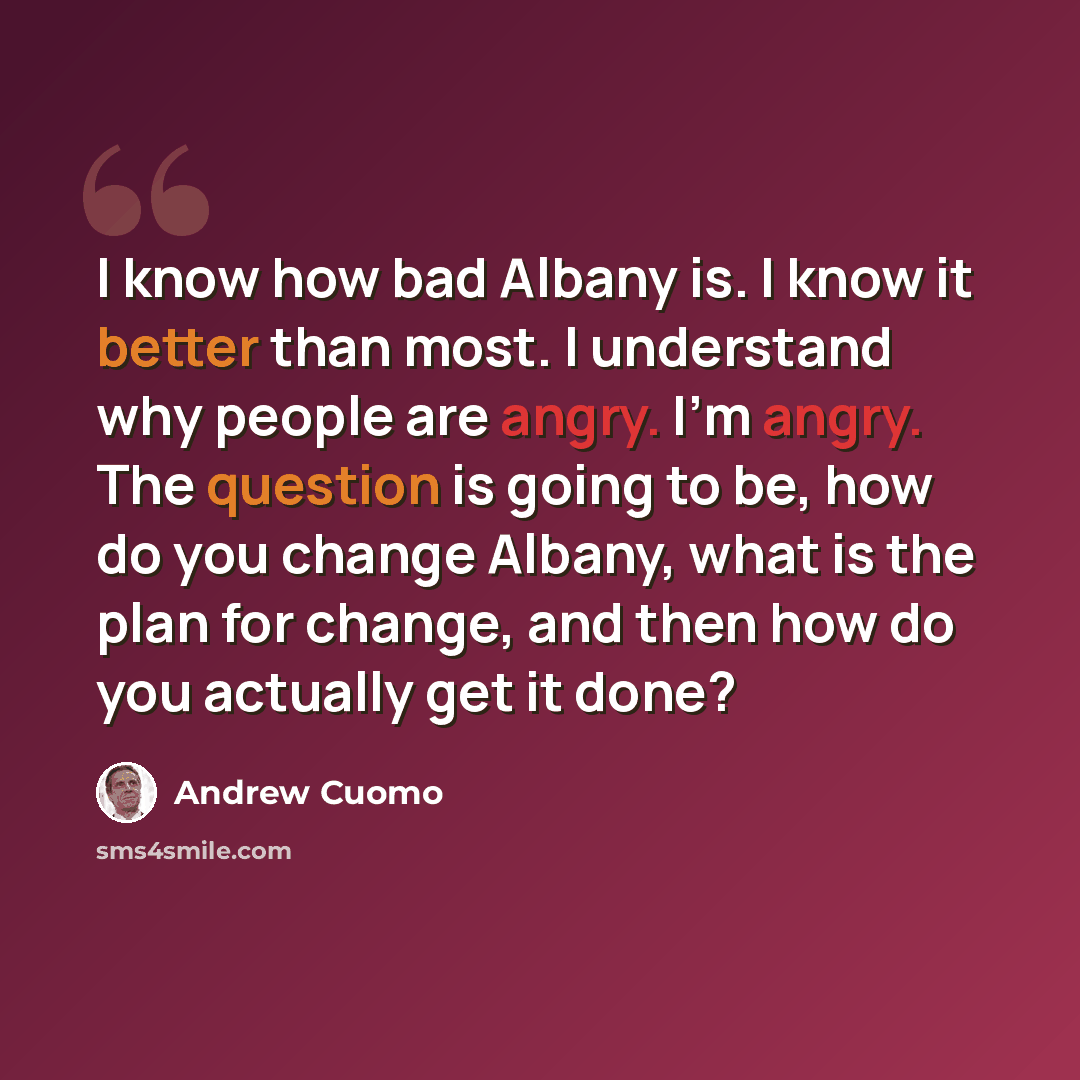“I know how bad Albany is. I know it better than most. I understand why people are angry. I'm angry. The question is going to be, how do you change Albany, what is the plan for change, and then how do you actually get it done?” quote by Andrew Cuomo