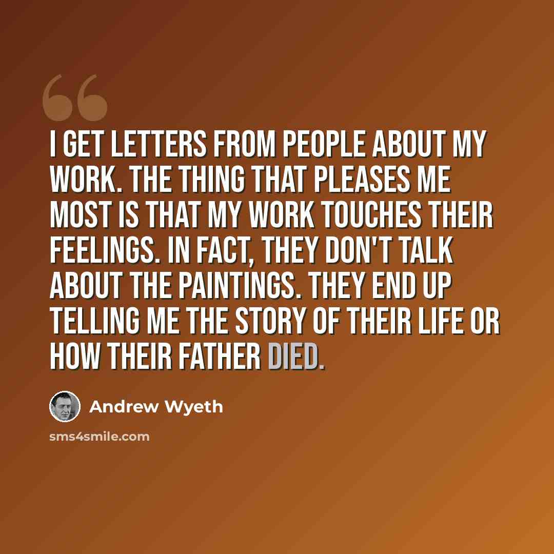 “I get letters from people about my work. The thing that pleases me most is that my work touches their feelings. In fact, they don't talk about the paintings. They end up telling me the story of their life or how their father died.” quote by Andrew Wyeth