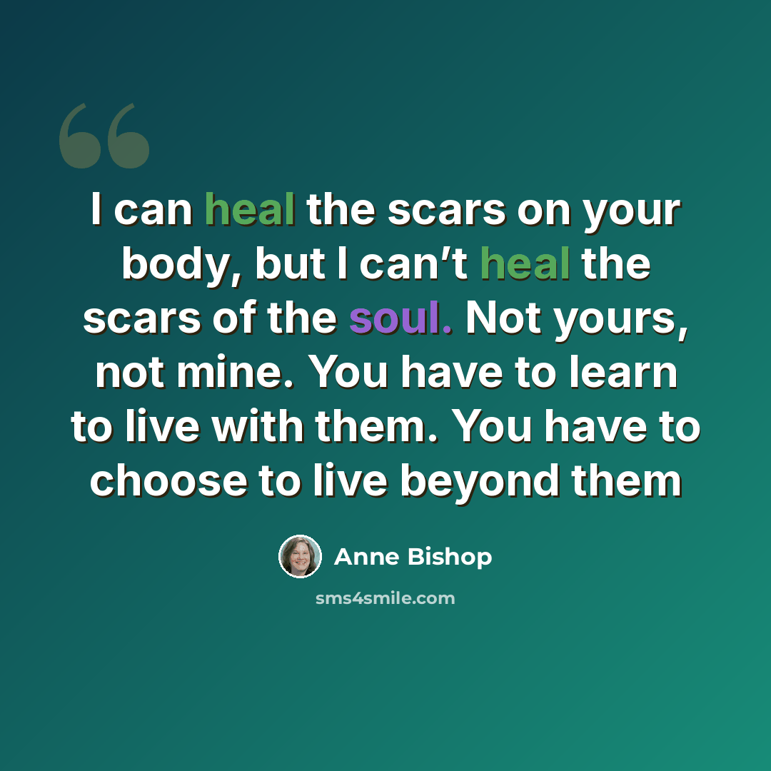 “I can heal the scars on your body, but I can’t heal the scars of the soul. Not yours, not mine. You have to learn to live with them. You have to choose to live beyond them” quote by Anne Bishop