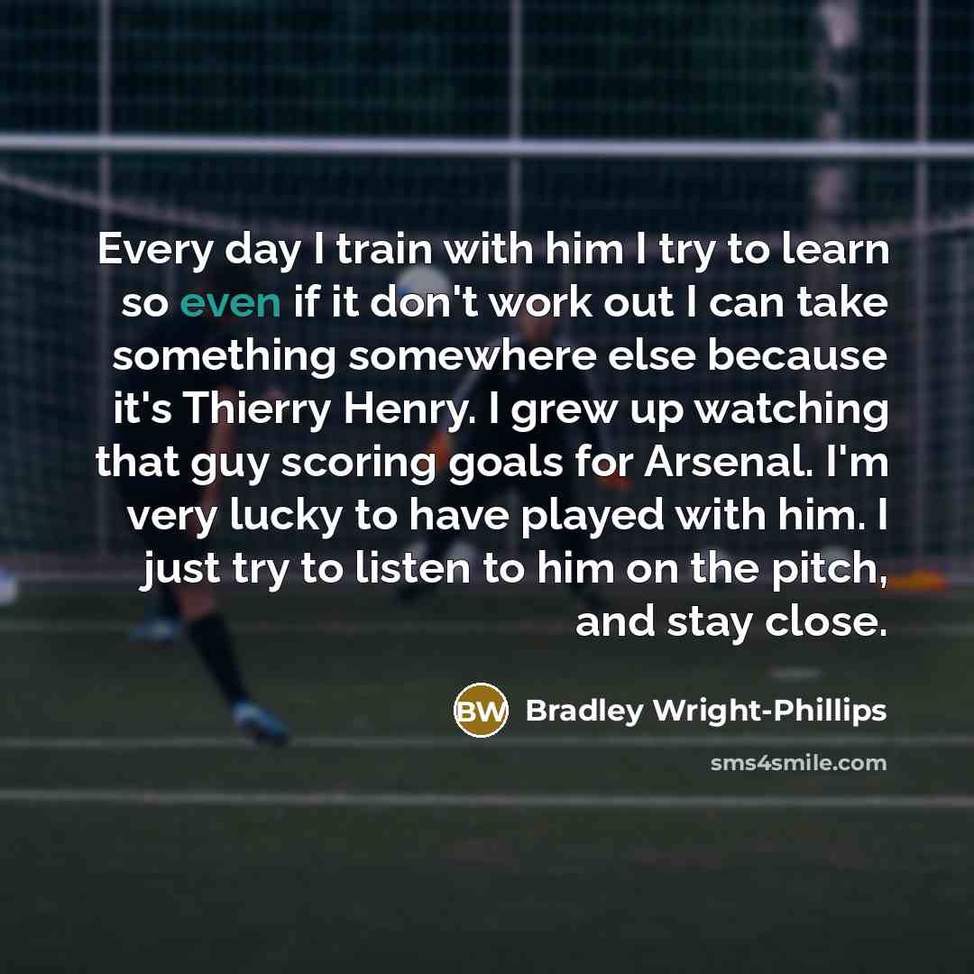 “Every day I train with him I try to learn so even if it don't work out I can take something somewhere else because it's Thierry Henry. I grew up watching that guy scoring goals for Arsenal. I'm very lucky to have played with him. I just try to listen to him on the pitch, and stay close.” quote by Bradley Wright-Phillips