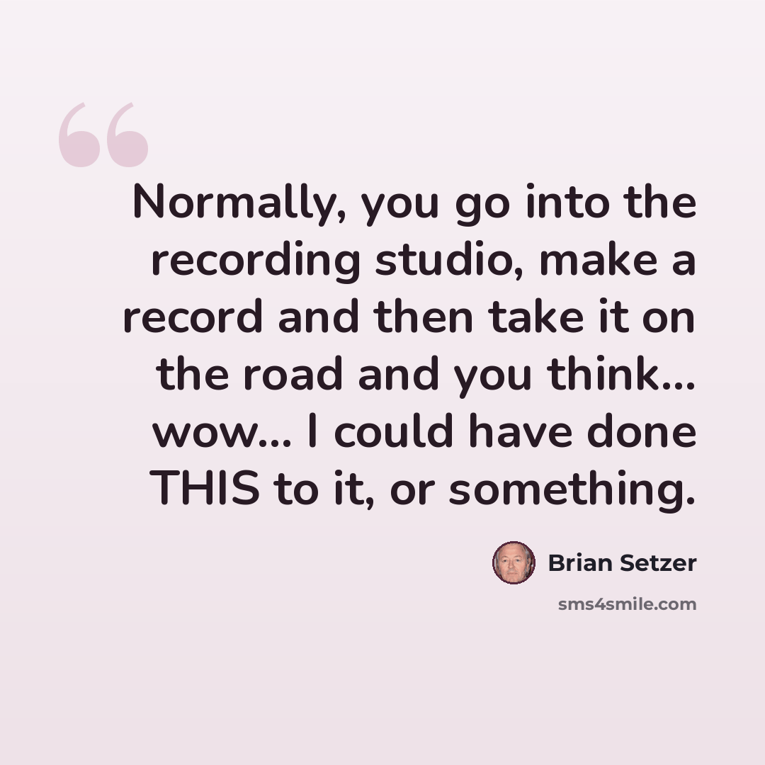 “Normally, you go into the recording studio, make a record and then take it on the road and you think... wow... I could have done THIS to it, or something.” quote by Brian Setzer