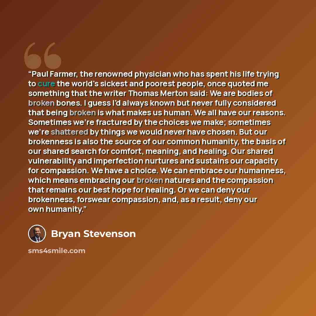 “Paul Farmer, the renowned physician who has spent his life trying to cure the world's sickest and poorest people, once quoted me something that the writer Thomas Merton said: We are bodies of broken bones. I guess I'd always known but never fully considered that being broken is what makes us…” quote by Bryan Stevenson