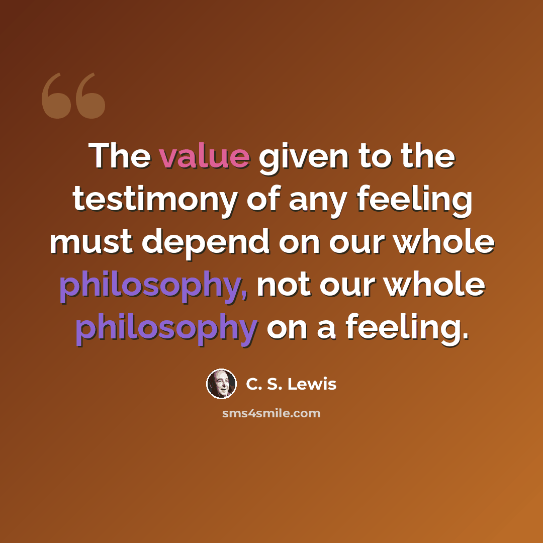 “The value given to the testimony of any feeling must depend on our whole philosophy, not our whole philosophy on a feeling.” quote by C. S. Lewis