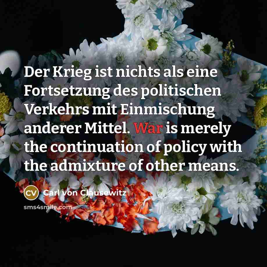 “Der Krieg ist nichts als eine Fortsetzung des politischen Verkehrs mit Einmischung anderer Mittel. War is merely the continuation of policy with the admixture of other means.” quote by Carl von Clausewitz