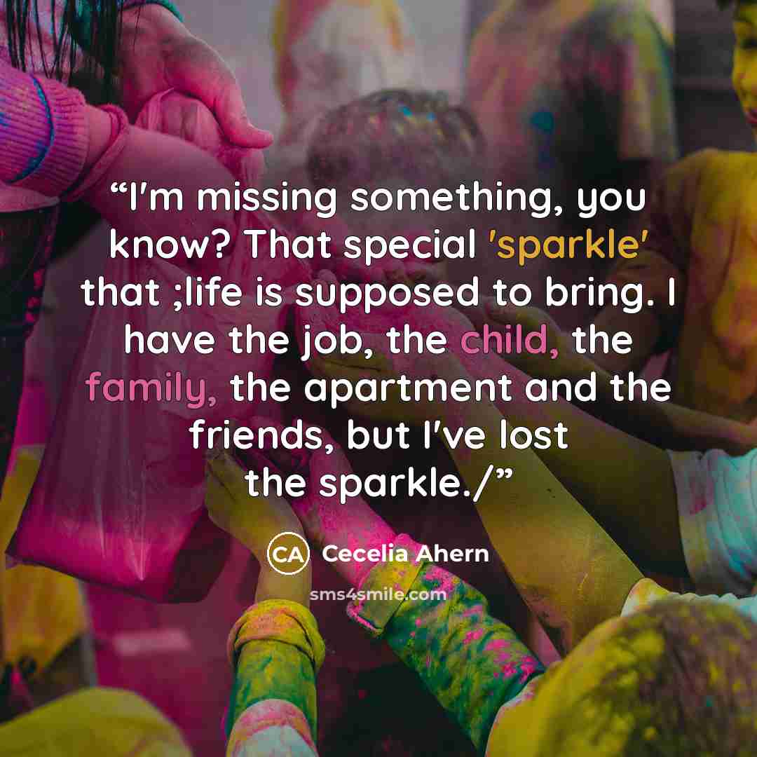 “I'm missing something, you know? That special 'sparkle' that ;life is supposed to bring. I have the job, the child, the family, the apartment and the friends, but I've lost the sparkle./” quote by Cecelia Ahern