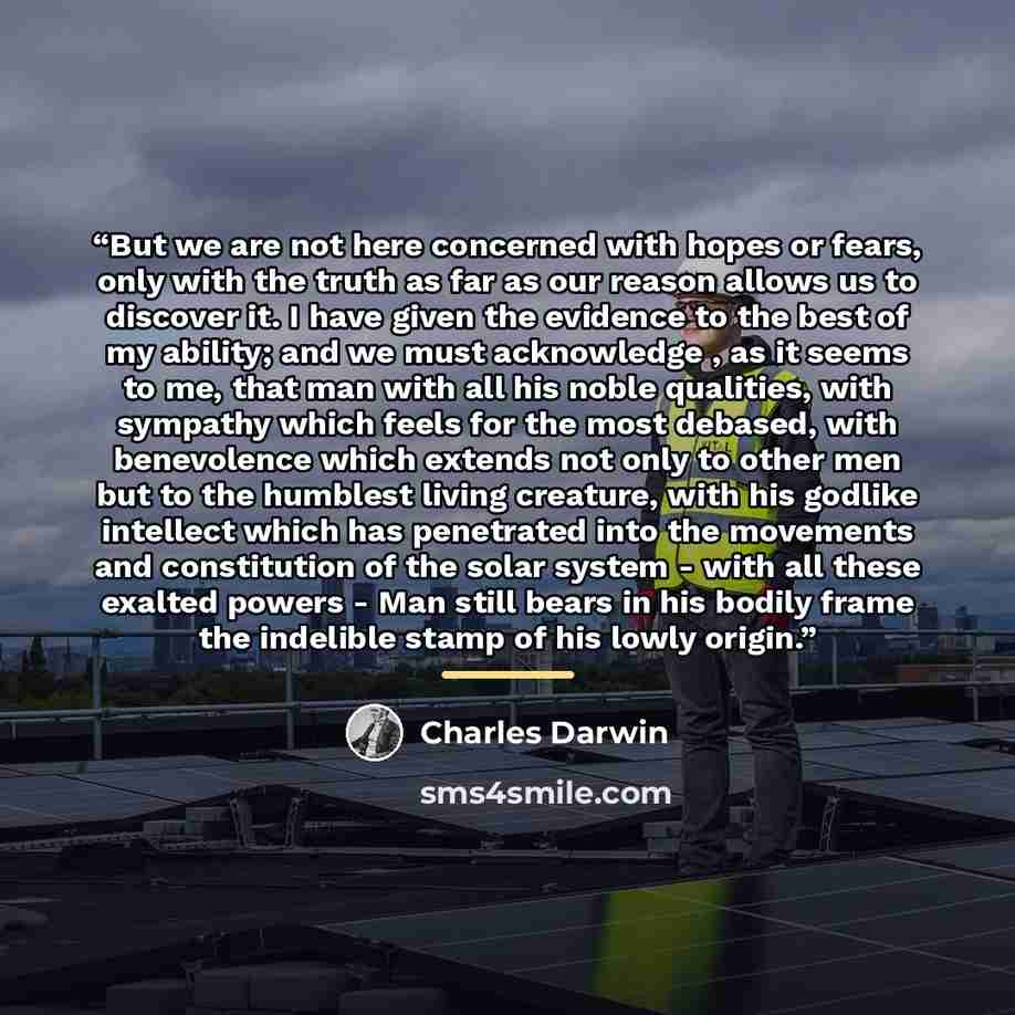 “But we are not here concerned with hopes or fears, only with the truth as far as our reason allows us to discover it. I have given the evidence to the best of my ability; and we must acknowledge , as it seems to me, that man with all his noble qualities, with sympathy which feels for the most…” quote by Charles Darwin
