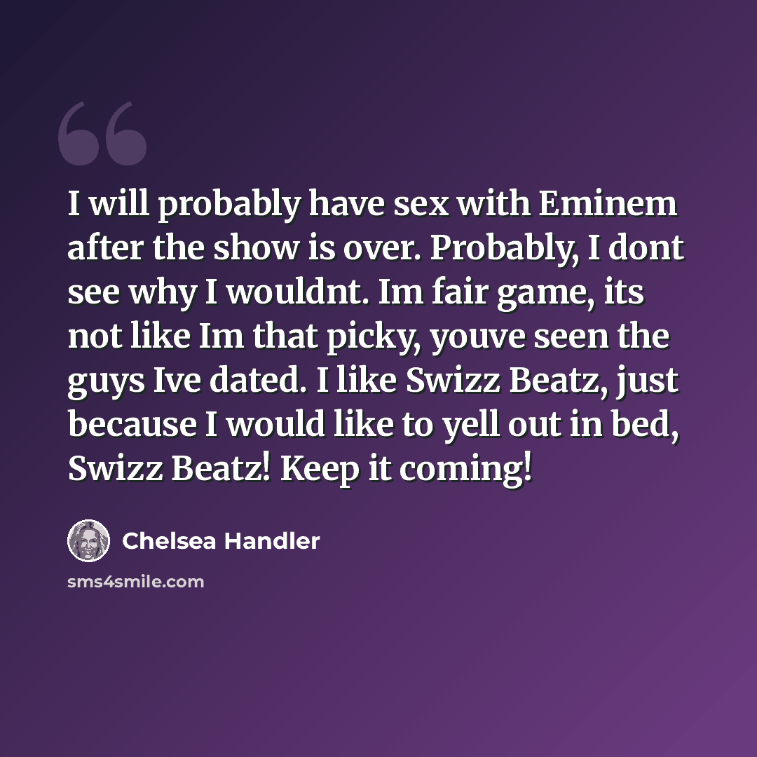 “I will probably have sex with Eminem after the show is over. Probably, I dont see why I wouldnt. Im fair game, its not like Im that picky, youve seen the guys Ive dated. I like Swizz Beatz, just because I would like to yell out in bed, Swizz Beatz! Keep it coming!” quote by Chelsea Handler