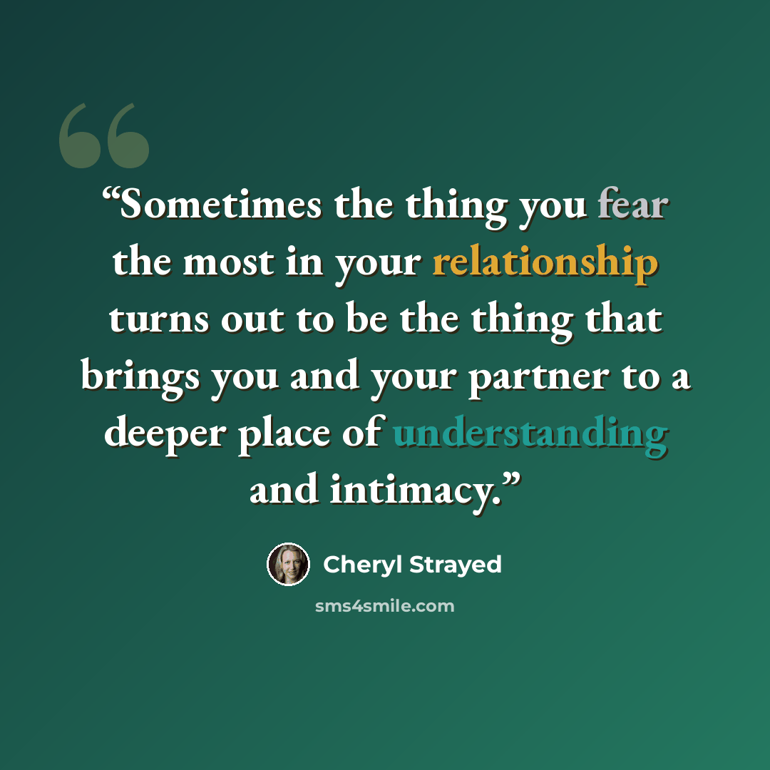 “Sometimes the thing you fear the most in your relationship turns out to be the thing that brings you and your partner to a deeper place of understanding and intimacy.” quote by Cheryl Strayed