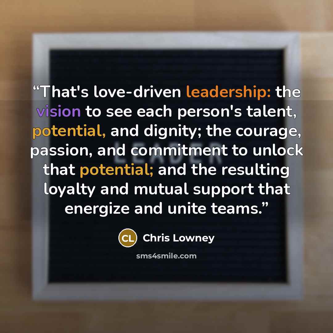 “That's love-driven leadership: the vision to see each person's talent, potential, and dignity; the courage, passion, and commitment to unlock that potential; and the resulting loyalty and mutual support that energize and unite teams.” quote by Chris Lowney