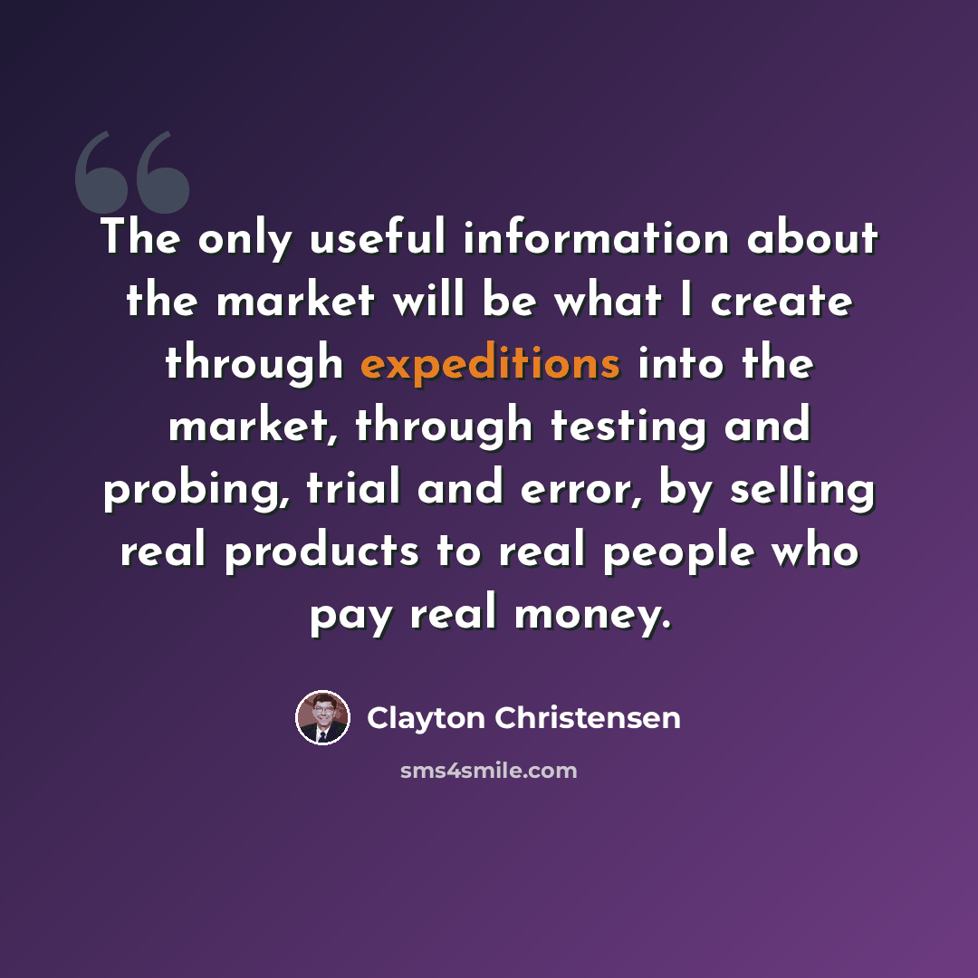 “The only useful information about the market will be what I create through expeditions into the market, through testing and probing, trial and error, by selling real products to real people who pay real money.” quote by Clayton Christensen