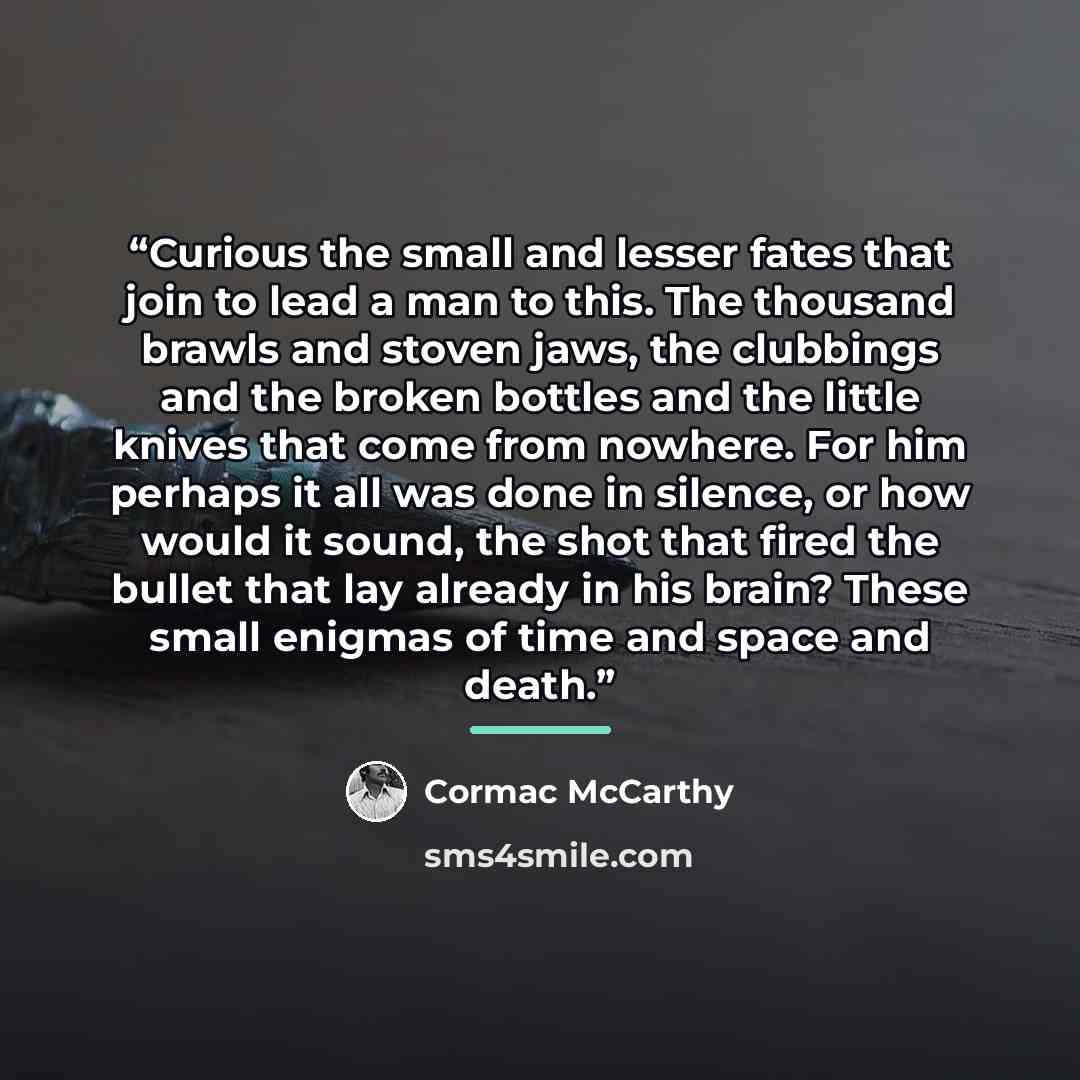 “Curious the small and lesser fates that join to lead a man to this. The thousand brawls and stoven jaws, the clubbings and the broken bottles and the little knives that come from nowhere. For him perhaps it all was done in silence, or how would it sound, the shot that fired the bullet that lay…” quote by Cormac McCarthy