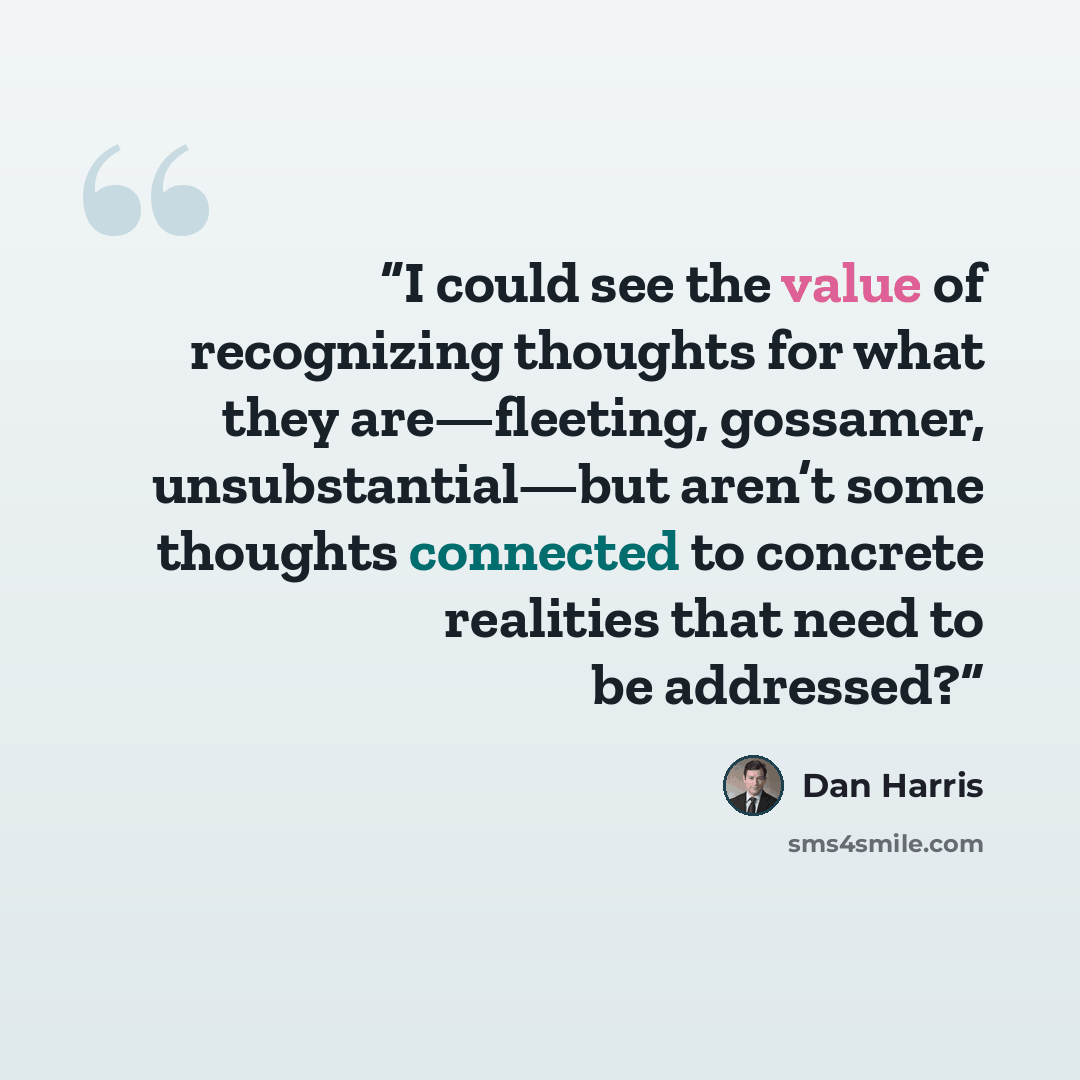“I could see the value of recognizing thoughts for what they are—fleeting, gossamer, unsubstantial—but aren’t some thoughts connected to concrete realities that need to be addressed?” quote by Dan Harris