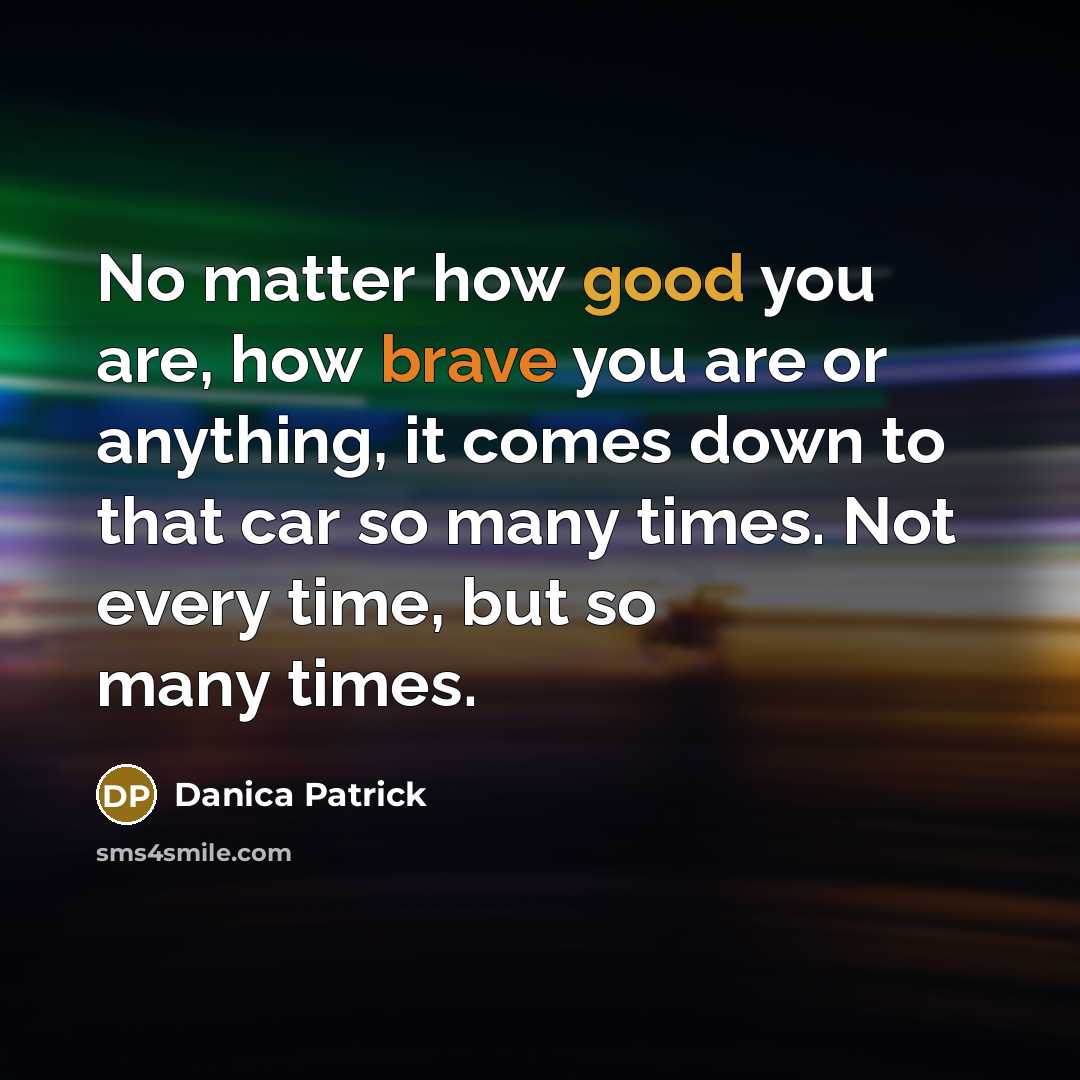 “No matter how good you are, how brave you are or anything, it comes down to that car so many times. Not every time, but so many times.” quote by Danica Patrick
