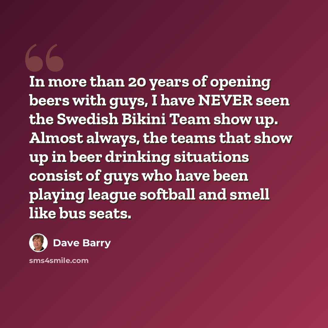 “In more than 20 years of opening beers with guys, I have NEVER seen the Swedish Bikini Team show up. Almost always, the teams that show up in beer drinking situations consist of guys who have been playing league softball and smell like bus seats.” quote by Dave Barry