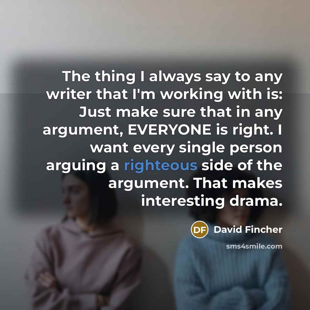 “The thing I always say to any writer that I'm working with is: Just make sure that in any argument, EVERYONE is right. I want every single person arguing a righteous side of the argument. That makes interesting drama.” quote by David Fincher