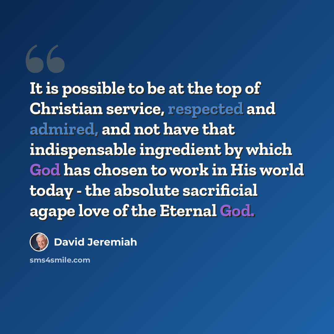 “It is possible to be at the top of Christian service, respected and admired, and not have that indispensable ingredient by which God has chosen to work in His world today - the absolute sacrificial agape love of the Eternal God.” quote by David Jeremiah
