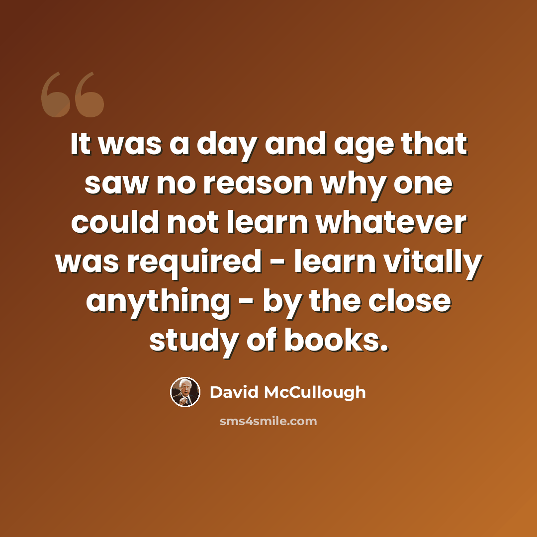 “It was a day and age that saw no reason why one could not learn whatever was required - learn vitally anything - by the close study of books.” quote by David McCullough