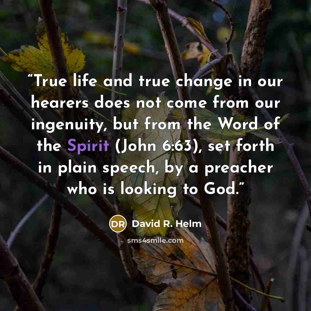 “True life and true change in our hearers does not come from our ingenuity, but from the Word of the Spirit (John 6:63), set forth in plain speech, by a preacher who is looking to God.” quote by David R. Helm