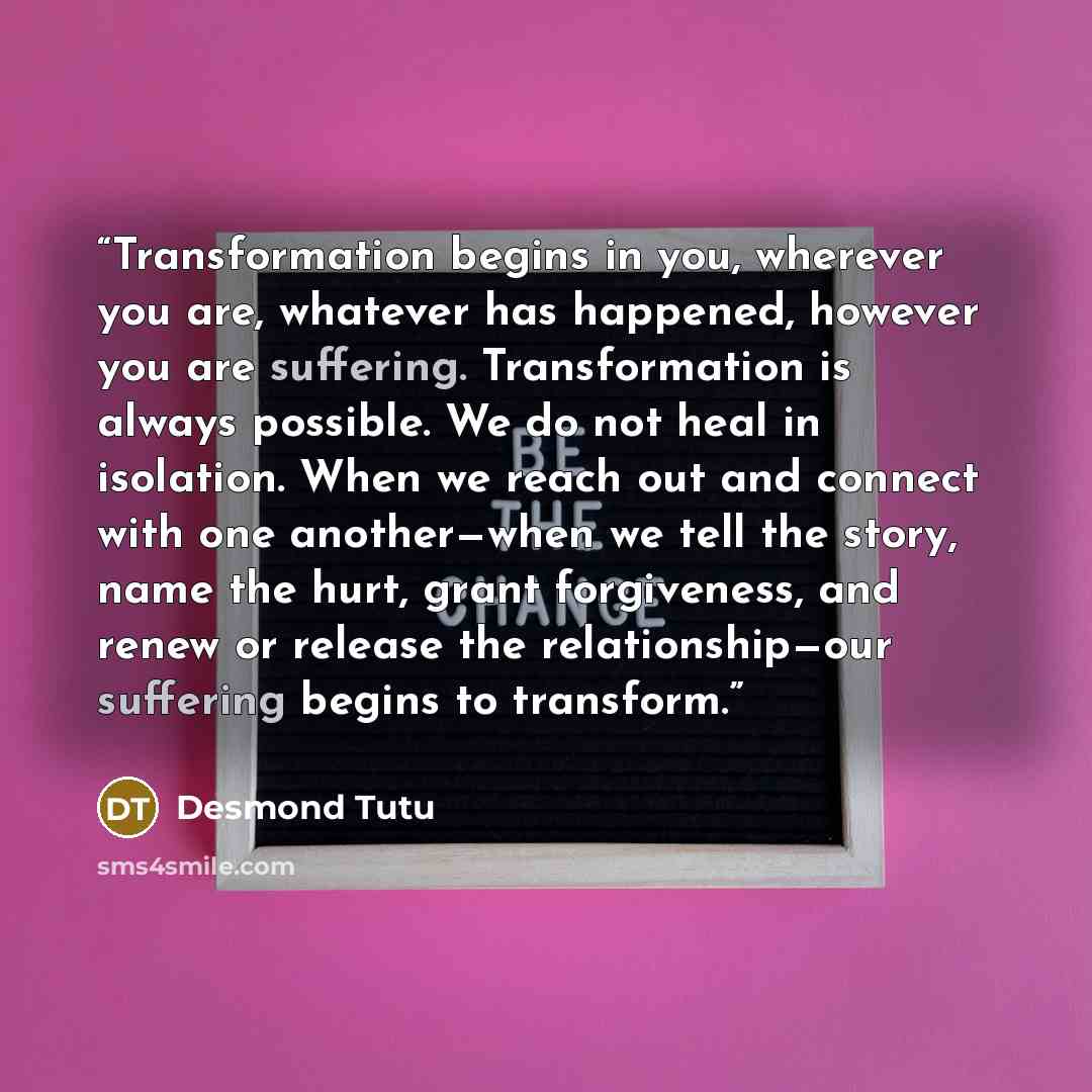 “Transformation begins in you, wherever you are, whatever has happened, however you are suffering. Transformation is always possible. We do not heal in isolation. When we reach out and connect with one another—when we tell the story, name the hurt, grant forgiveness, and renew or release the…” quote by Desmond Tutu