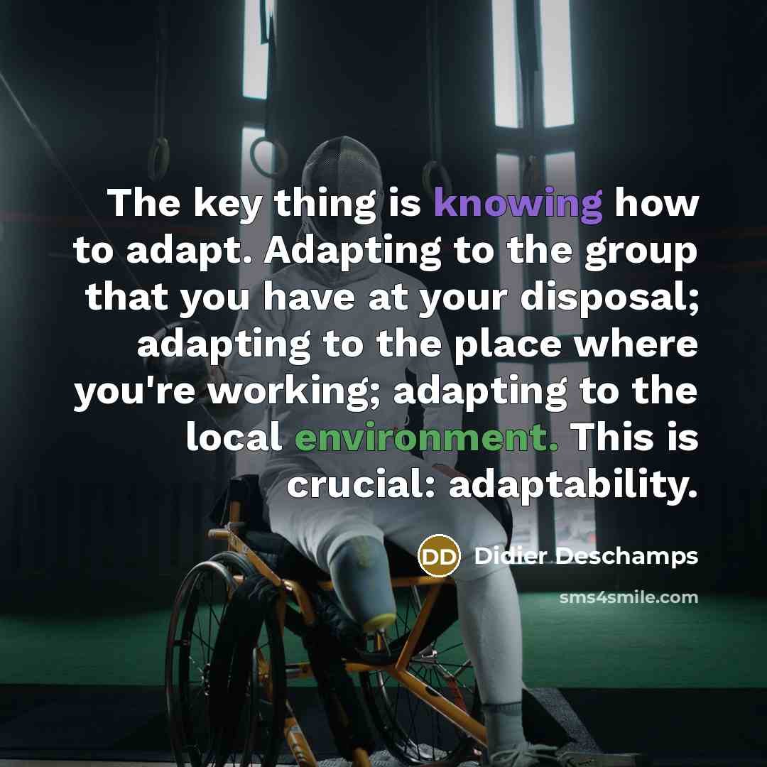 “The key thing is knowing how to adapt. Adapting to the group that you have at your disposal; adapting to the place where you're working; adapting to the local environment. This is crucial: adaptability.” quote by Didier Deschamps