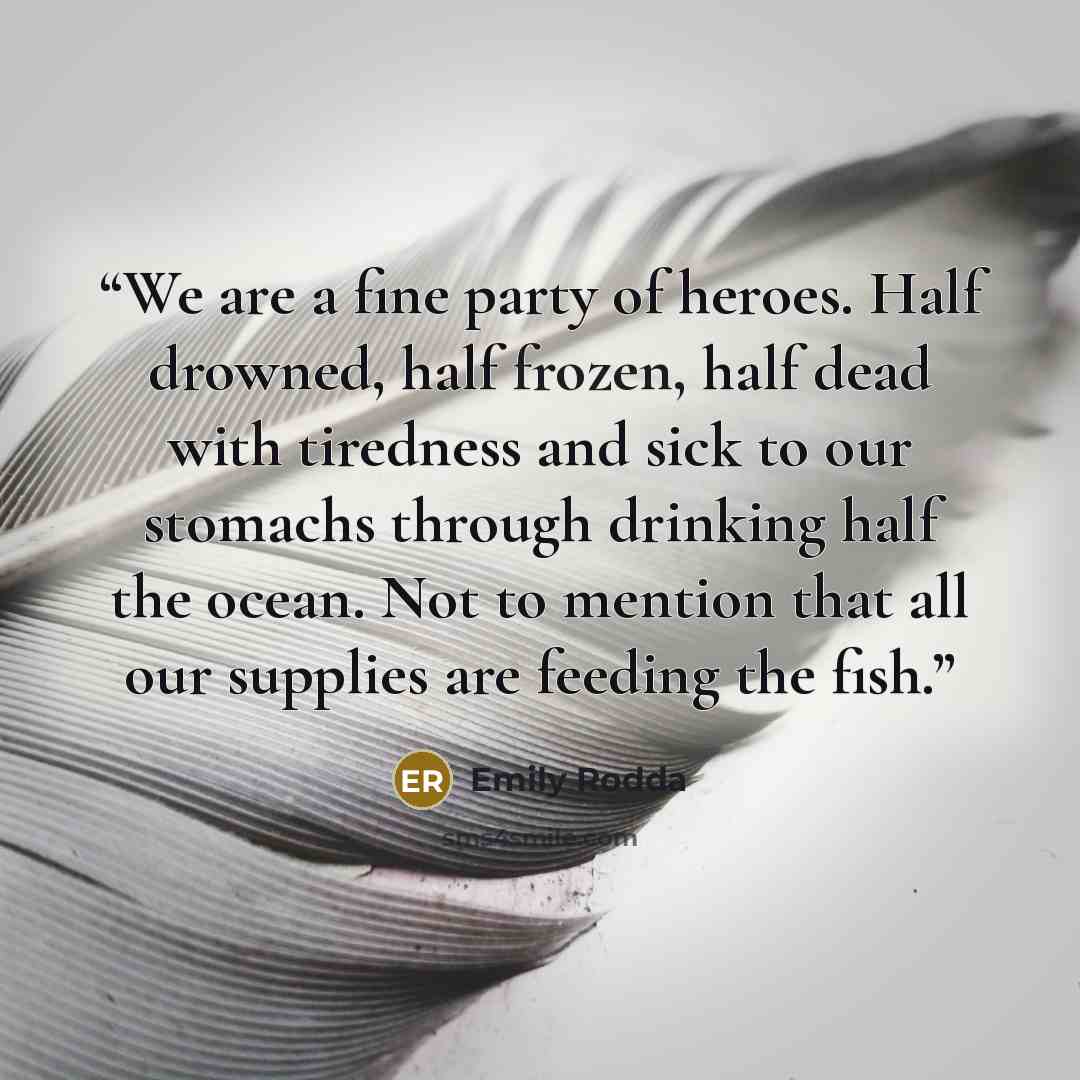 “We are a fine party of heroes. Half drowned, half frozen, half dead with tiredness and sick to our stomachs through drinking half the ocean. Not to mention that all our supplies are feeding the fish.” quote by Emily Rodda