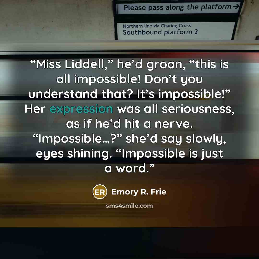 “Miss Liddell,” he’d groan, “this is all impossible! Don’t you understand that? It’s impossible!” Her expression was all seriousness, as if he’d hit a nerve. “Impossible…?” she’d say slowly, eyes shining. “Impossible is just a word.” quote by Emory R. Frie