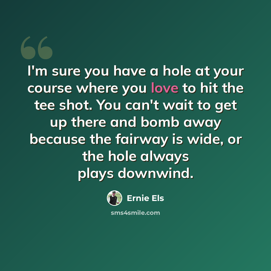 “I'm sure you have a hole at your course where you love to hit the tee shot. You can't wait to get up there and bomb away because the fairway is wide, or the hole always plays downwind.” quote by Ernie Els