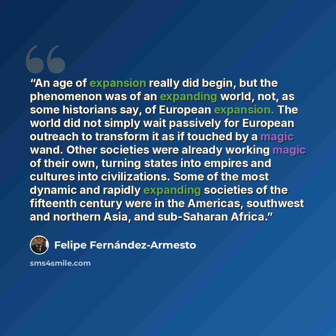 “An age of expansion really did begin, but the phenomenon was of an expanding world, not, as some historians say, of European expansion. The world did not simply wait passively for European outreach to transform it as if touched by a magic wand. Other societies were already working magic of their…” quote by Felipe Fernández-Armesto