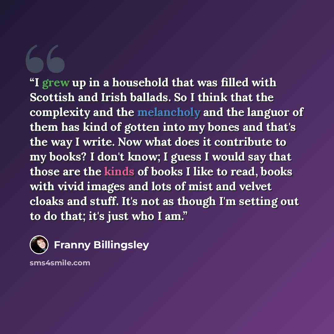“I grew up in a household that was filled with Scottish and Irish ballads. So I think that the complexity and the melancholy and the languor of them has kind of gotten into my bones and that's the way I write. Now what does it contribute to my books? I don't know; I guess I would say that those are…” quote by Franny Billingsley