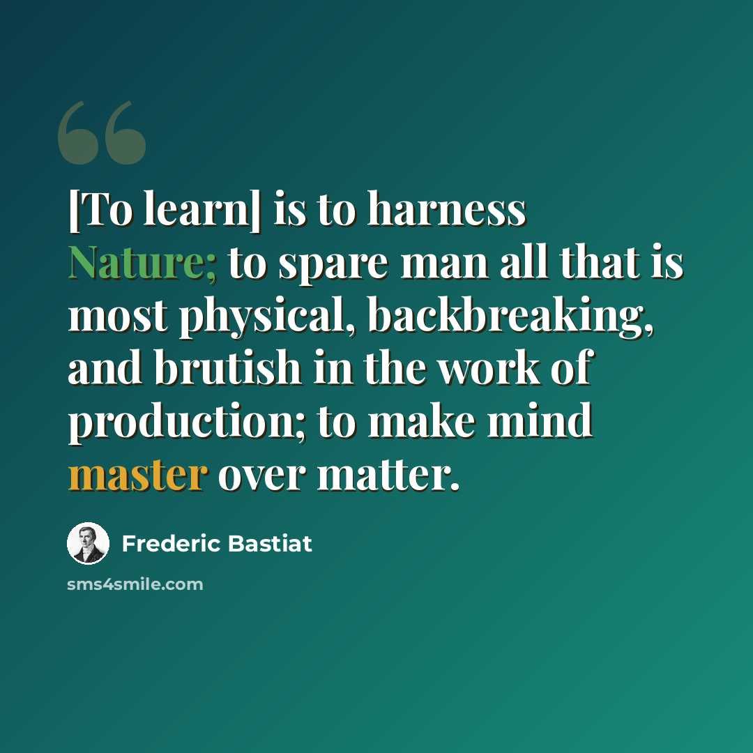 “[To learn] is to harness Nature; to spare man all that is most physical, backbreaking, and brutish in the work of production; to make mind master over matter.” quote by Frederic Bastiat
