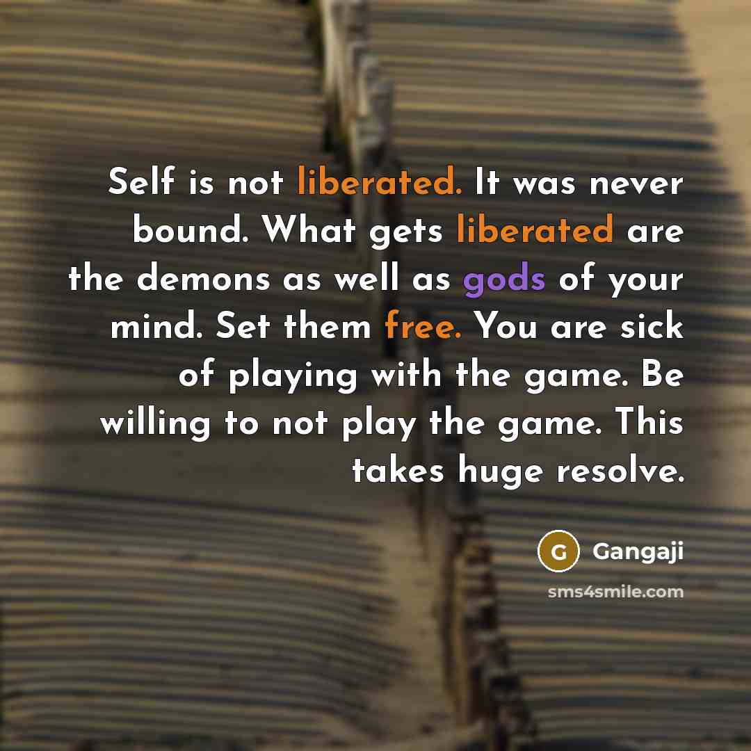 “Self is not liberated. It was never bound. What gets liberated are the demons as well as gods of your mind. Set them free. You are sick of playing with the game. Be willing to not play the game. This takes huge resolve.” quote by Gangaji