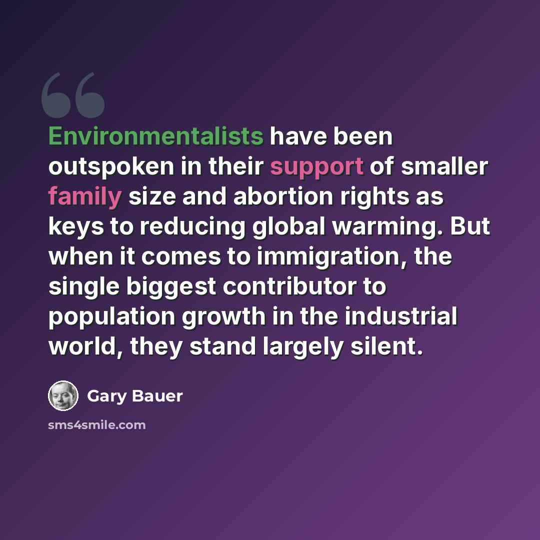 “Environmentalists have been outspoken in their support of smaller family size and abortion rights as keys to reducing global warming. But when it comes to immigration, the single biggest contributor to population growth in the industrial world, they stand largely silent.” quote by Gary Bauer
