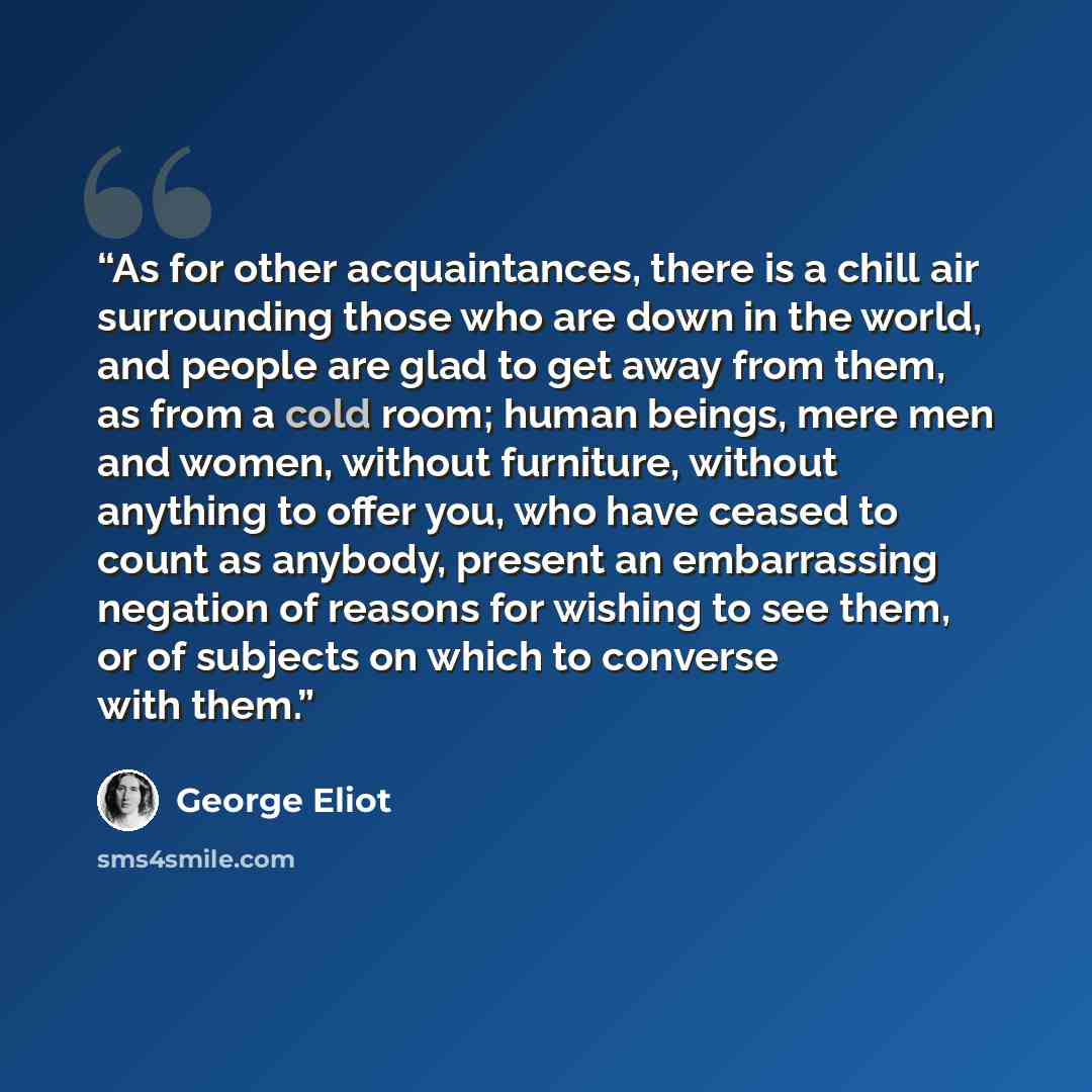 “As for other acquaintances, there is a chill air surrounding those who are down in the world, and people are glad to get away from them, as from a cold room; human beings, mere men and women, without furniture, without anything to offer you, who have ceased to count as anybody, present an…” quote by George Eliot