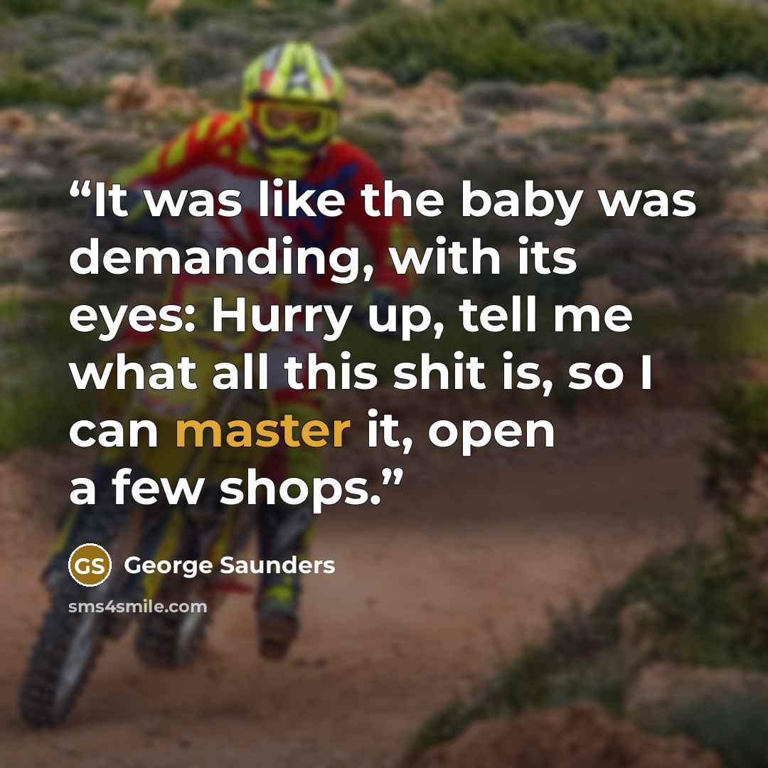 “It was like the baby was demanding, with its eyes: Hurry up, tell me what all this shit is, so I can master it, open a few shops.” quote by George Saunders