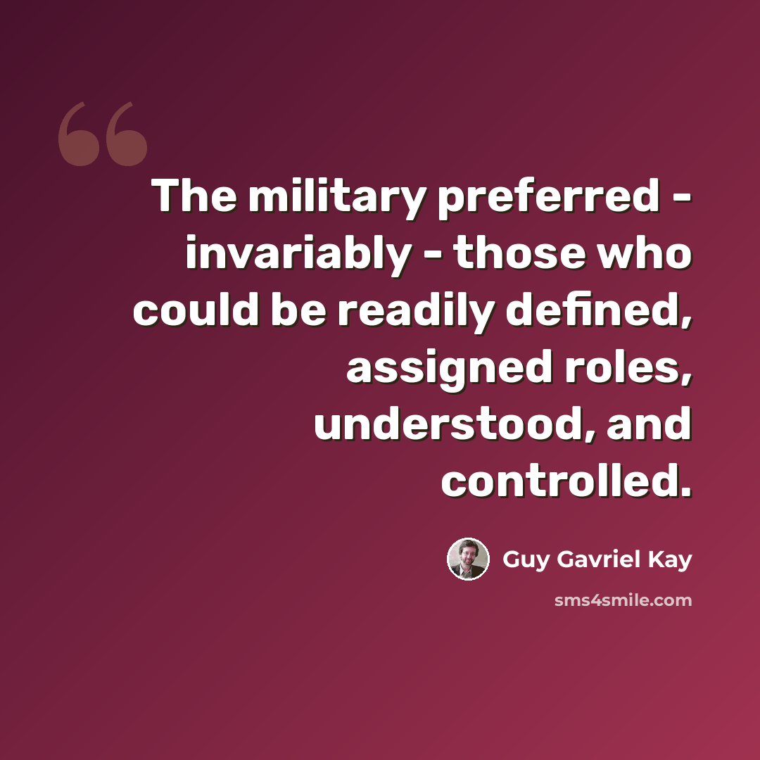 “The military preferred - invariably - those who could be readily defined, assigned roles, understood, and controlled.” quote by Guy Gavriel Kay
